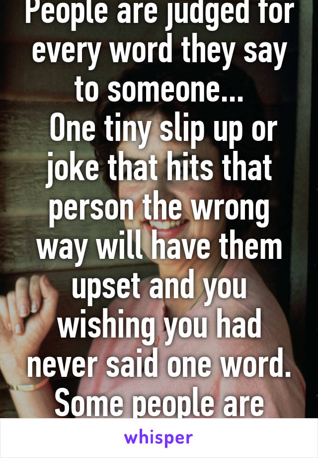 People are judged for every word they say to someone...
 One tiny slip up or joke that hits that person the wrong way will have them upset and you wishing you had never said one word.
Some people are just so touchy...