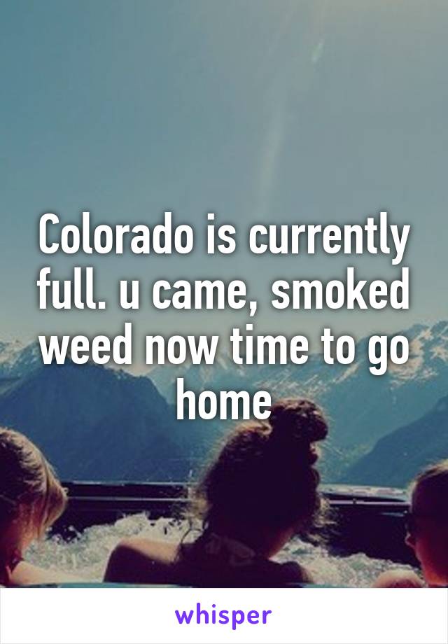 Colorado is currently full. u came, smoked weed now time to go home