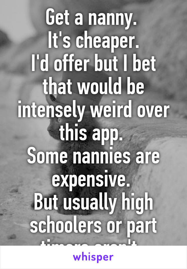 Get a nanny. 
It's cheaper.
I'd offer but I bet that would be intensely weird over this app. 
Some nannies are expensive. 
But usually high schoolers or part timers aren't. 