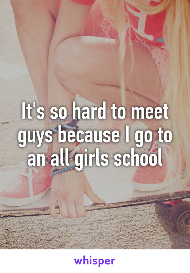 It's so hard to meet guys because I go to an all girls school