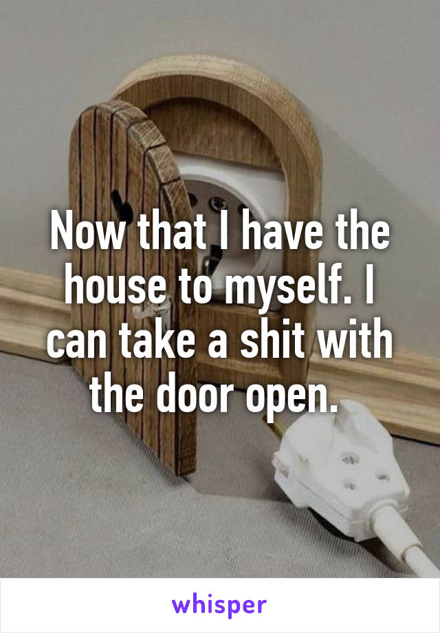 Now that I have the house to myself. I can take a shit with the door open. 