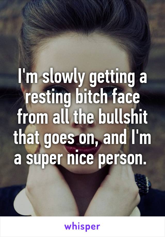 I'm slowly getting a resting bitch face from all the bullshit that goes on, and I'm a super nice person. 