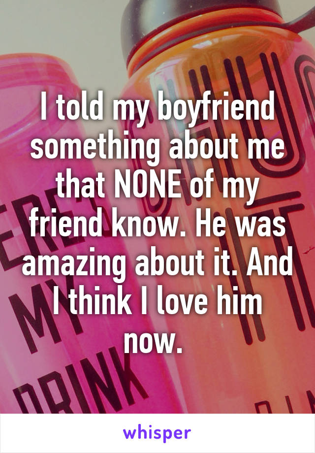 I told my boyfriend something about me that NONE of my friend know. He was amazing about it. And I think I love him now. 