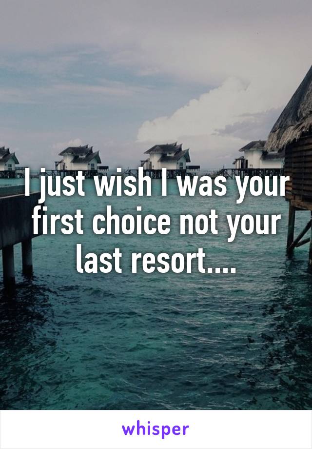 I just wish I was your first choice not your last resort....