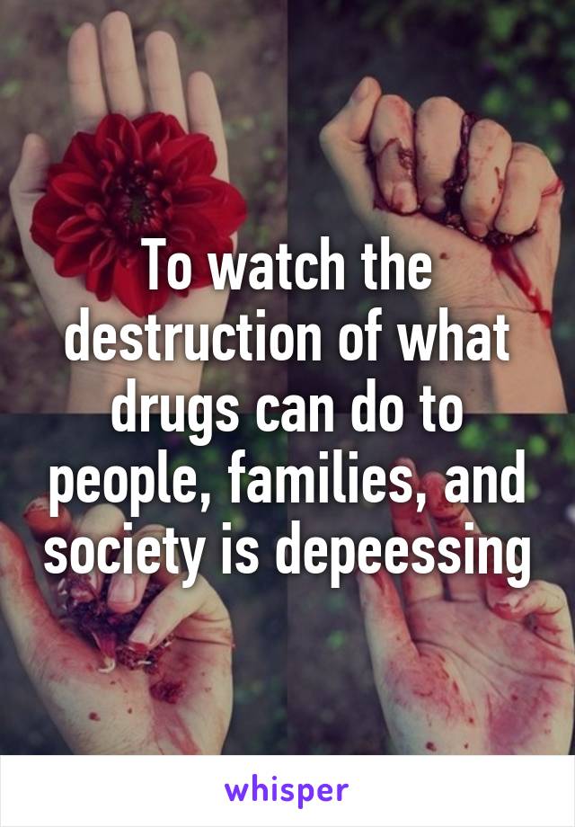 To watch the destruction of what drugs can do to people, families, and society is depeessing