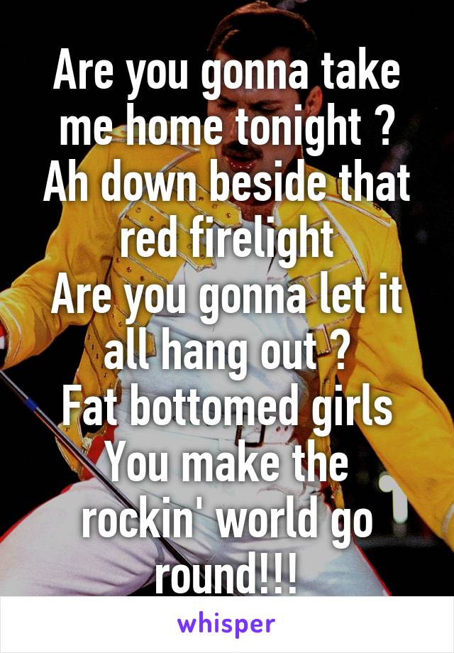 Are you gonna take me home tonight ?
Ah down beside that red firelight
Are you gonna let it all hang out ?
Fat bottomed girls
You make the rockin' world go round!!!