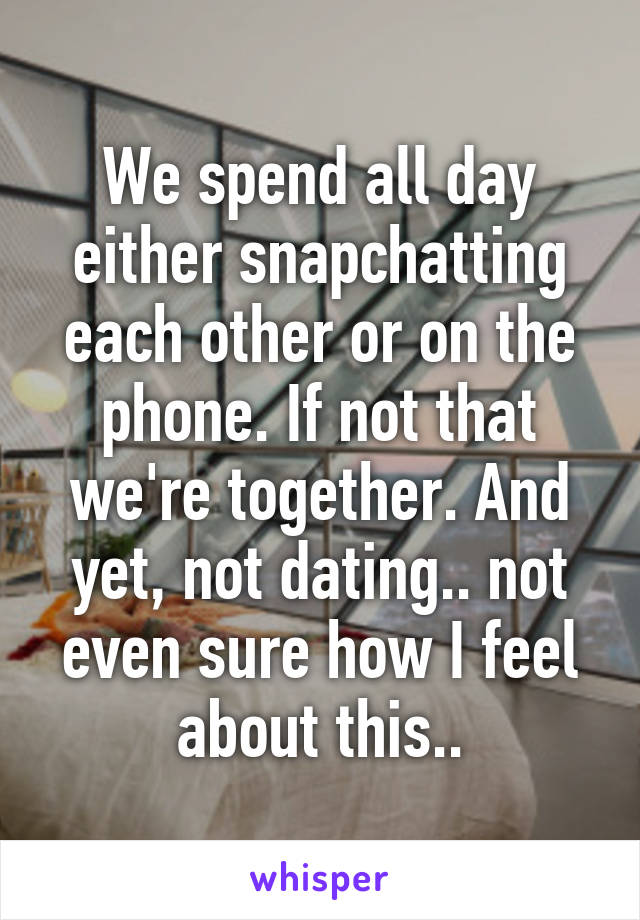 We spend all day either snapchatting each other or on the phone. If not that we're together. And yet, not dating.. not even sure how I feel about this..