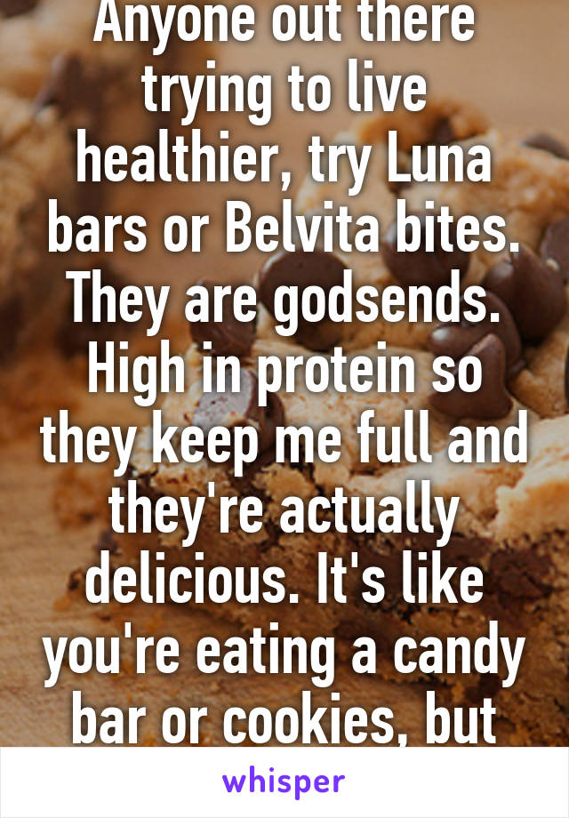 Anyone out there trying to live healthier, try Luna bars or Belvita bites. They are godsends. High in protein so they keep me full and they're actually delicious. It's like you're eating a candy bar or cookies, but it's good for you.