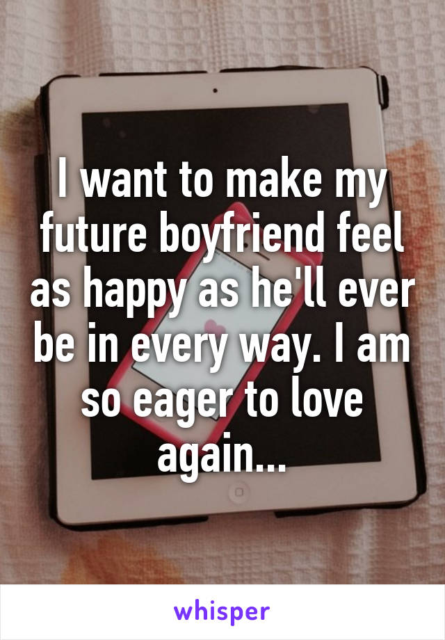 I want to make my future boyfriend feel as happy as he'll ever be in every way. I am so eager to love again...