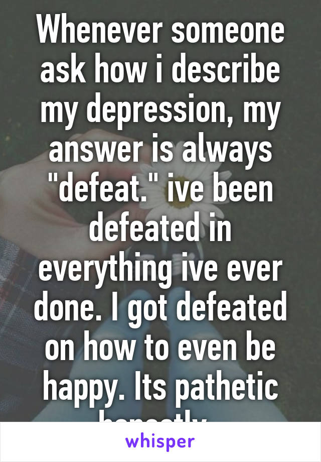 Whenever someone ask how i describe my depression, my answer is always "defeat." ive been defeated in everything ive ever done. I got defeated on how to even be happy. Its pathetic honestly. 