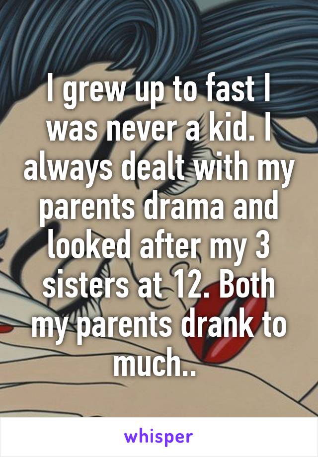 I grew up to fast I was never a kid. I always dealt with my parents drama and looked after my 3 sisters at 12. Both my parents drank to much.. 