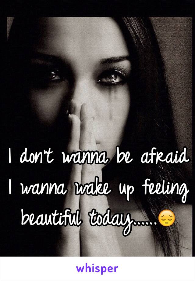 I don't wanna be afraid I wanna wake up feeling beautiful today......😔