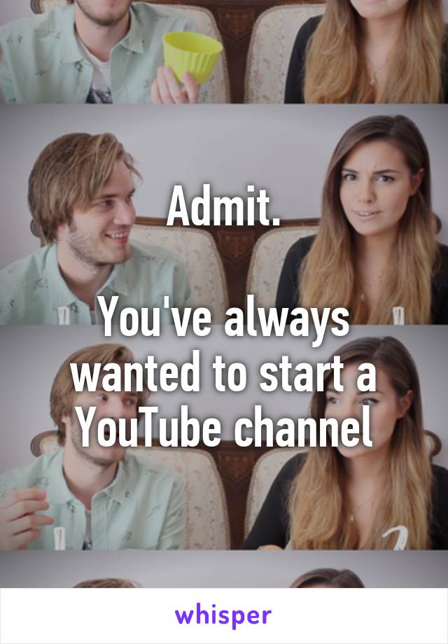 Admit.

You've always wanted to start a YouTube channel