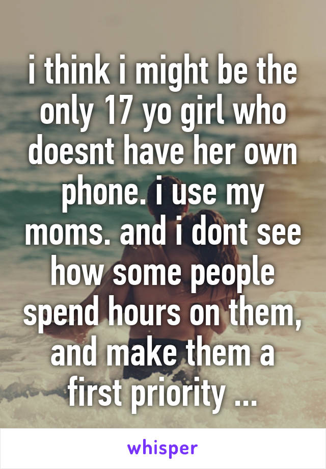 i think i might be the only 17 yo girl who doesnt have her own phone. i use my moms. and i dont see how some people spend hours on them, and make them a first priority ...
