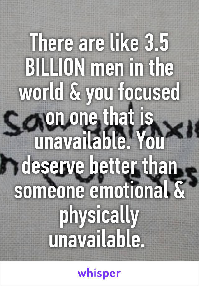 There are like 3.5 BILLION men in the world & you focused on one that is unavailable. You deserve better than someone emotional & physically unavailable. 