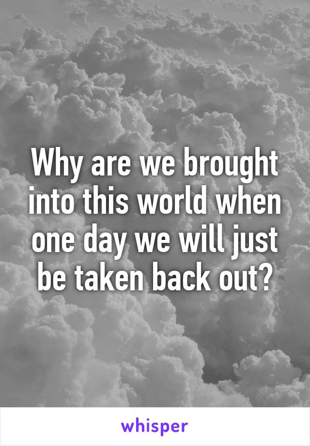 Why are we brought into this world when one day we will just be taken back out?