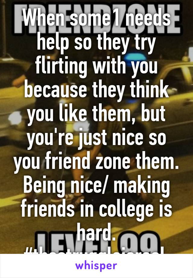 When some1 needs help so they try flirting with you because they think you like them, but you're just nice so you friend zone them. Being nice/ making friends in college is hard. #thestruggleisreal 