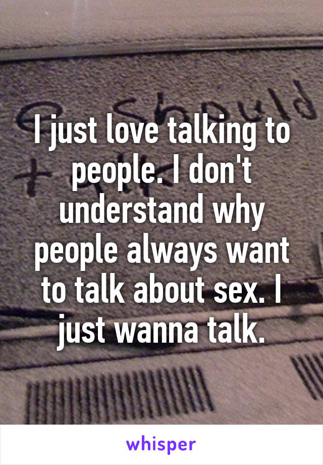 I just love talking to people. I don't understand why people always want to talk about sex. I just wanna talk.