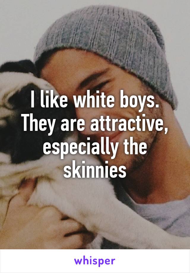 I like white boys. They are attractive, especially the skinnies
