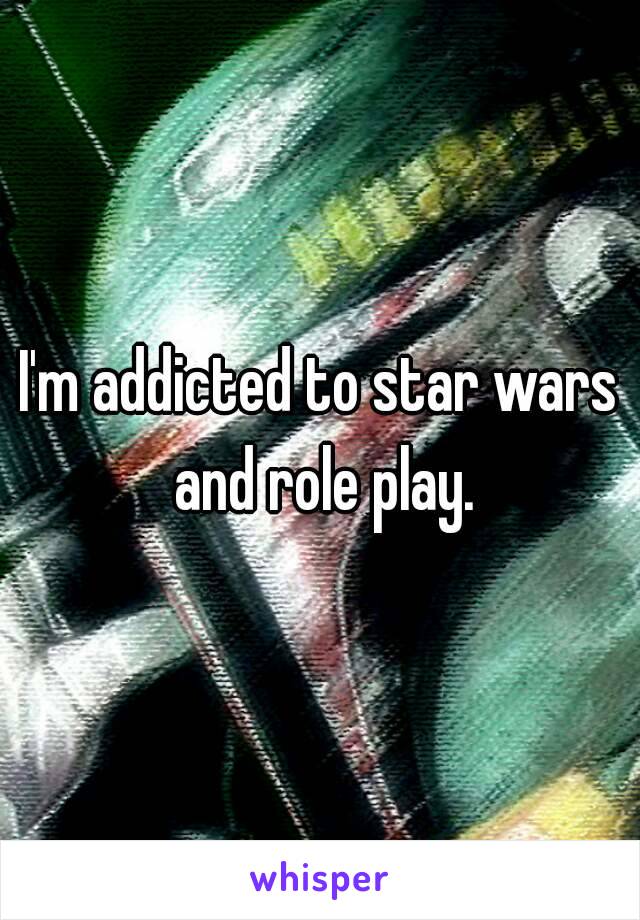 I'm addicted to star wars and role play.