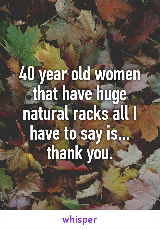 40 year old women that have huge natural racks all I have to say is... thank you.