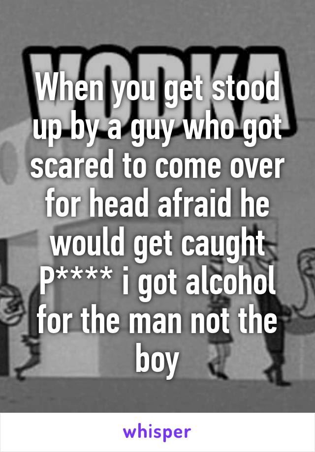 When you get stood up by a guy who got scared to come over for head afraid he would get caught P**** i got alcohol for the man not the boy