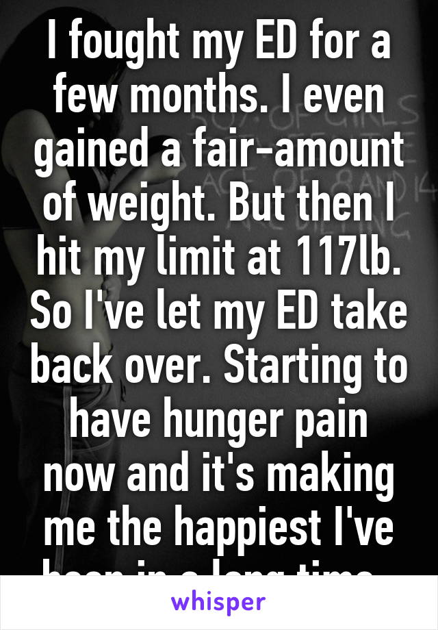 I fought my ED for a few months. I even gained a fair-amount of weight. But then I hit my limit at 117lb. So I've let my ED take back over. Starting to have hunger pain now and it's making me the happiest I've been in a long time. 
