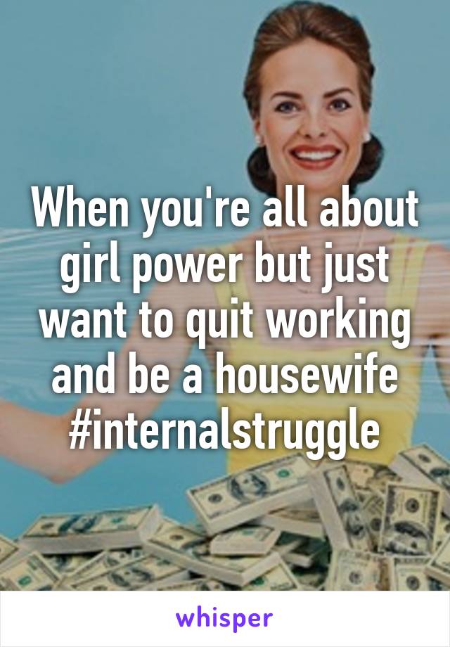 When you're all about girl power but just want to quit working and be a housewife #internalstruggle