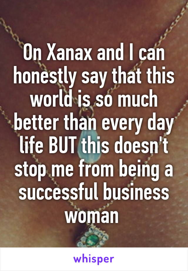 On Xanax and I can honestly say that this world is so much better than every day life BUT this doesn't stop me from being a successful business woman 