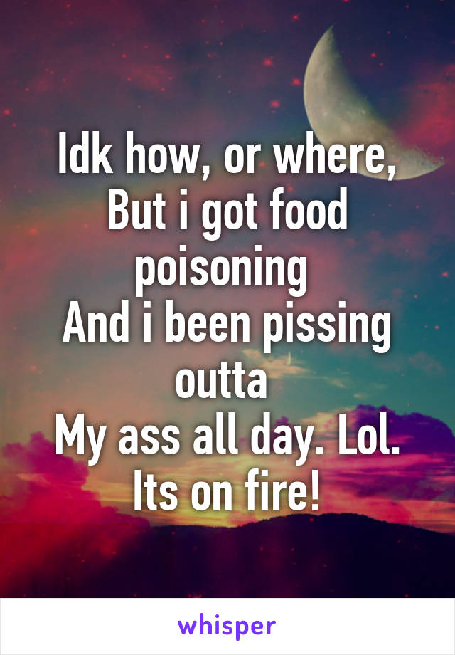 Idk how, or where,
But i got food poisoning 
And i been pissing outta 
My ass all day. Lol.
Its on fire!