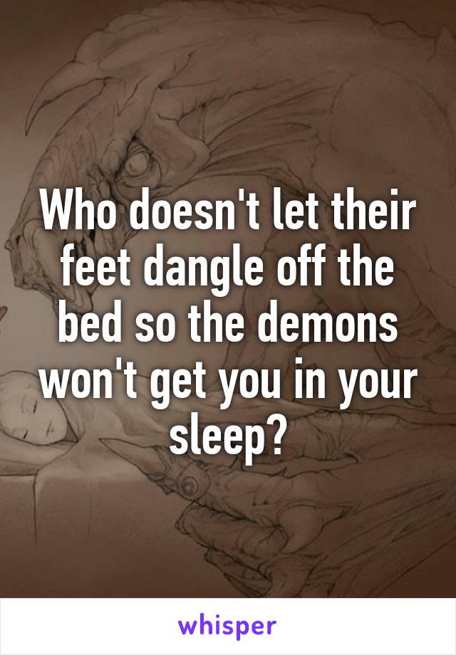Who doesn't let their feet dangle off the bed so the demons won't get you in your sleep?