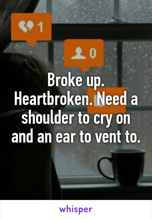 Broke up. Heartbroken. Need a shoulder to cry on and an ear to vent to.