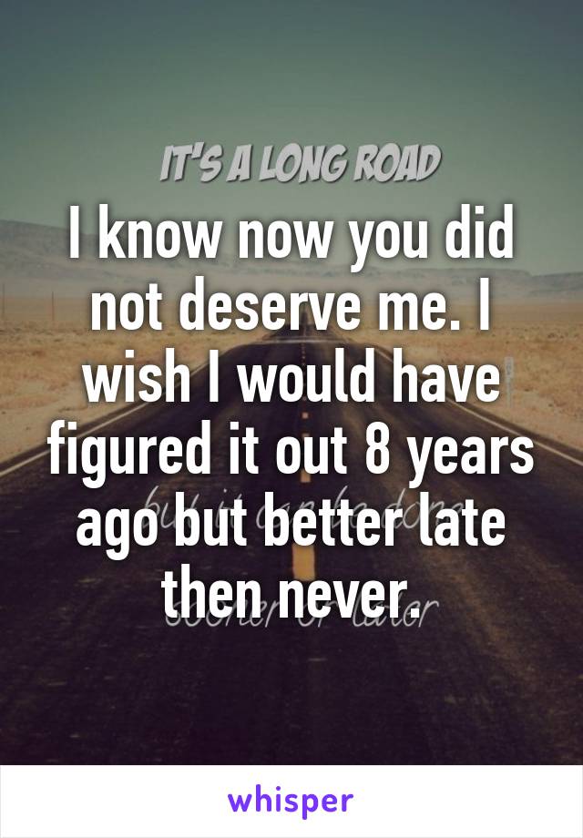 I know now you did not deserve me. I wish I would have figured it out 8 years ago but better late then never.