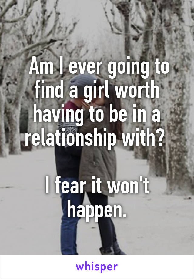  Am I ever going to find a girl worth having to be in a relationship with? 

I fear it won't happen.