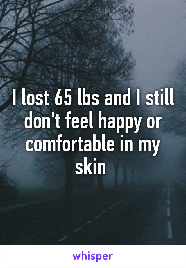 I lost 65 lbs and I still don't feel happy or comfortable in my skin 