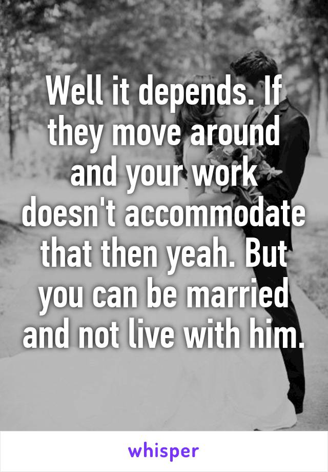 Well it depends. If they move around and your work doesn't accommodate that then yeah. But you can be married and not live with him. 