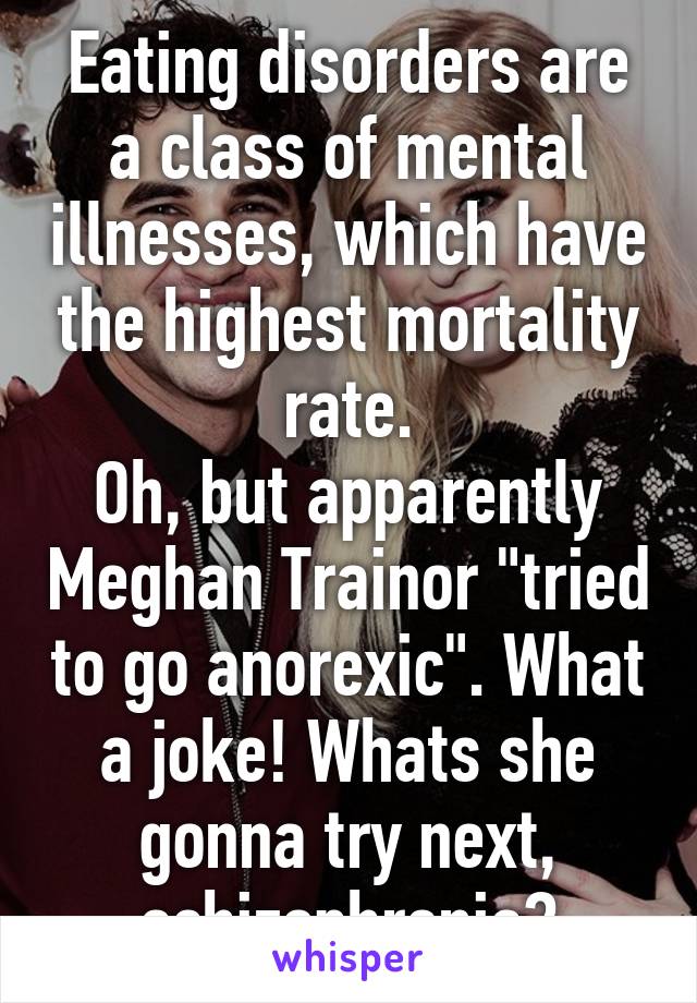 Eating disorders are a class of mental illnesses, which have the highest mortality rate.
Oh, but apparently Meghan Trainor "tried to go anorexic". What a joke! Whats she gonna try next, schizophrenia?