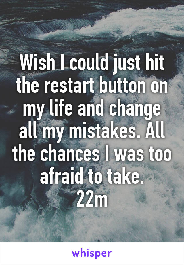Wish I could just hit the restart button on my life and change all my mistakes. All the chances I was too afraid to take.
22m