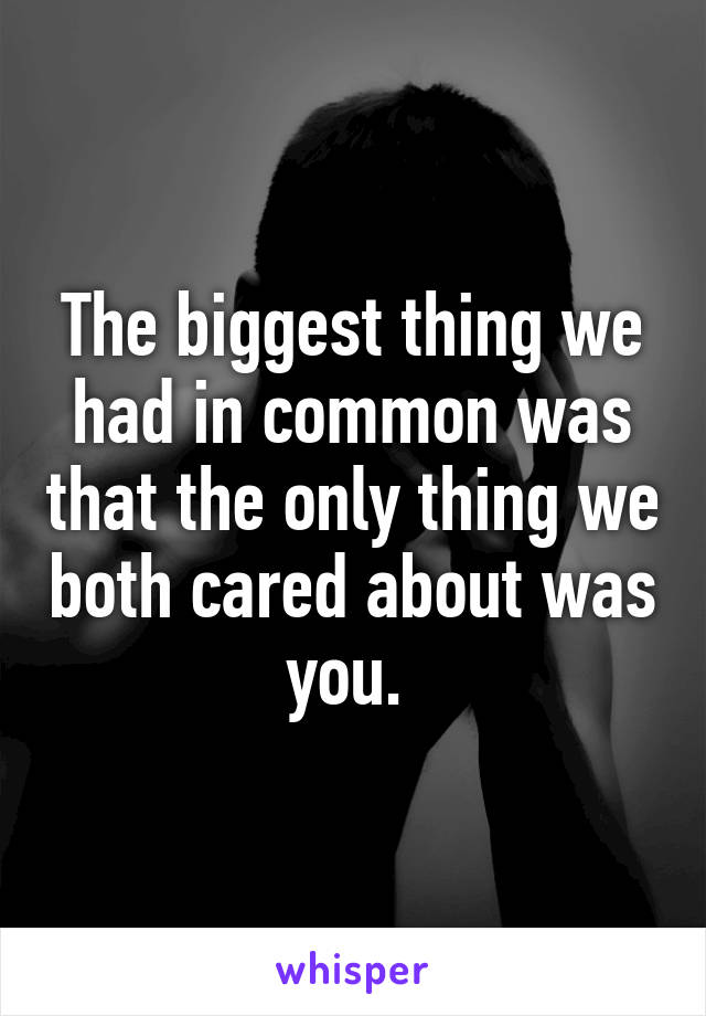 The biggest thing we had in common was that the only thing we both cared about was you. 