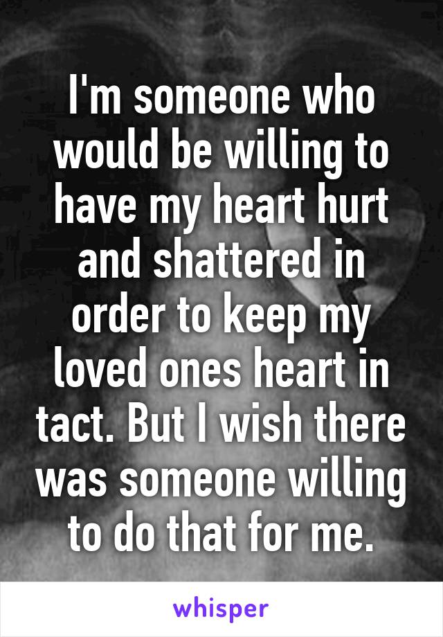 I'm someone who would be willing to have my heart hurt and shattered in order to keep my loved ones heart in tact. But I wish there was someone willing to do that for me.