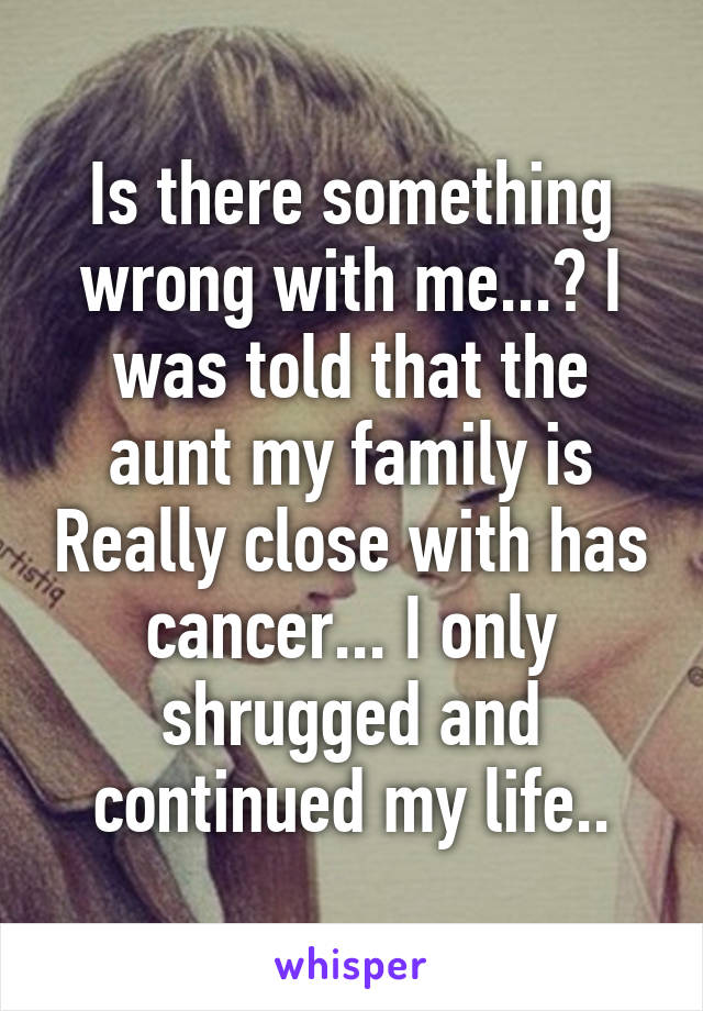 Is there something wrong with me...? I was told that the aunt my family is Really close with has cancer... I only shrugged and continued my life..