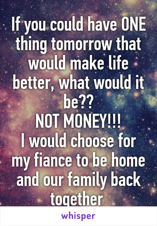 If you could have ONE thing tomorrow that would make life better, what would it be??
NOT MONEY!!!
I would choose for my fiance to be home and our family back together 