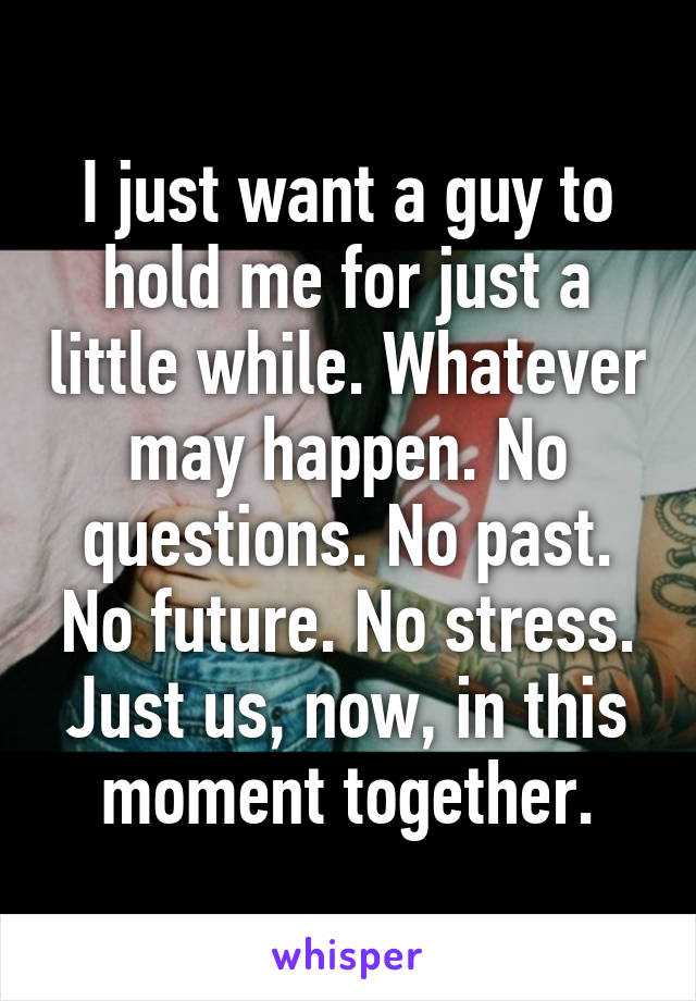 I just want a guy to hold me for just a little while. Whatever may happen. No questions. No past. No future. No stress. Just us, now, in this moment together.