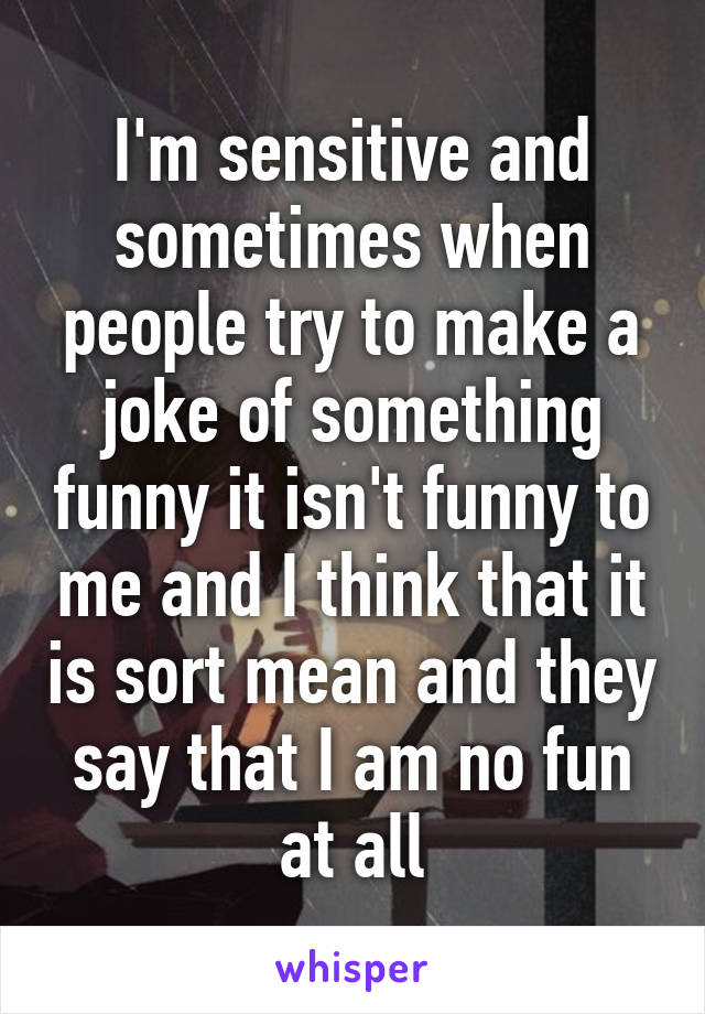 I'm sensitive and sometimes when people try to make a joke of something funny it isn't funny to me and I think that it is sort mean and they say that I am no fun at all
