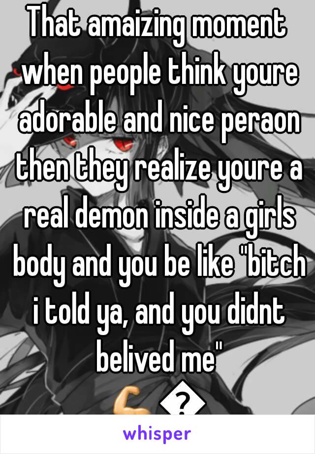 That amaizing moment when people think youre adorable and nice peraon then they realize youre a real demon inside a girls body and you be like "bitch i told ya, and you didnt belived me"
💪👊👊