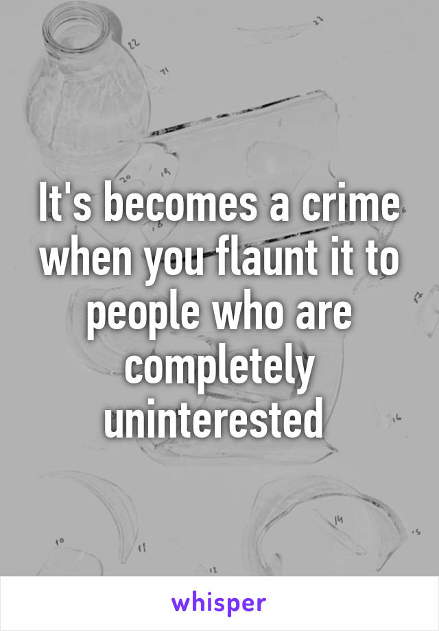 It's becomes a crime when you flaunt it to people who are completely uninterested 