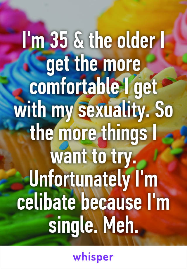I'm 35 & the older I get the more comfortable I get with my sexuality. So the more things I want to try. Unfortunately I'm celibate because I'm single. Meh.