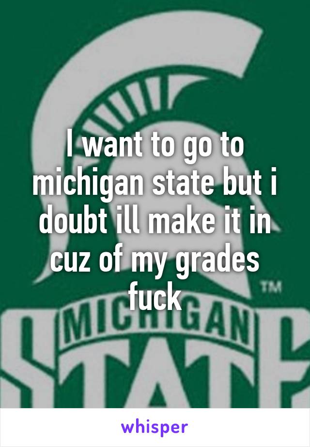 I want to go to michigan state but i doubt ill make it in cuz of my grades fuck