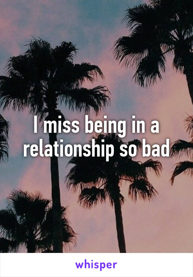 I miss being in a relationship so bad