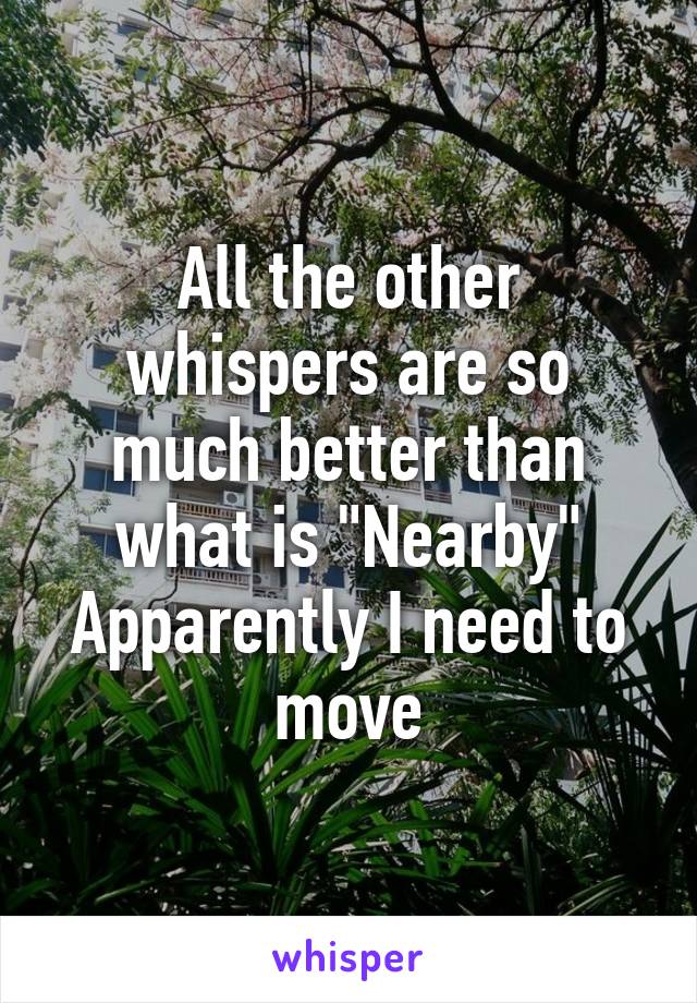 All the other whispers are so much better than what is "Nearby"
Apparently I need to move